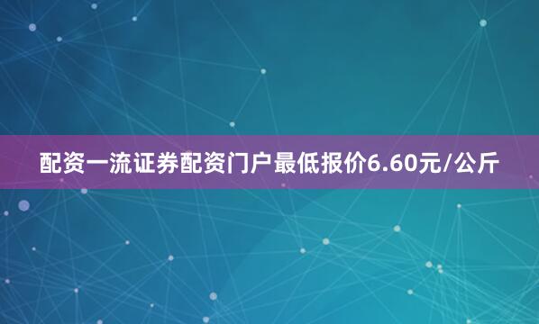 配资一流证券配资门户最低报价6.60元/公斤