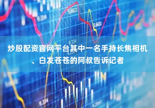炒股配资官网平台其中一名手持长焦相机、白发苍苍的阿叔告诉记者