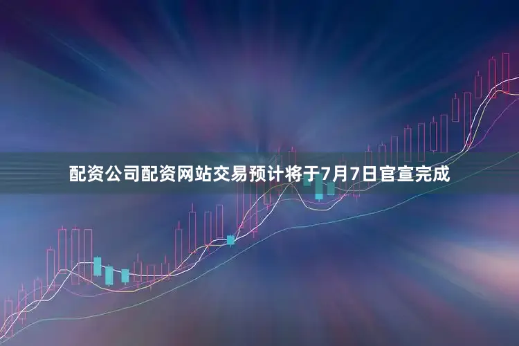 配资公司配资网站交易预计将于7月7日官宣完成