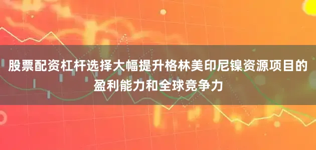 股票配资杠杆选择大幅提升格林美印尼镍资源项目的盈利能力和全球竞争力