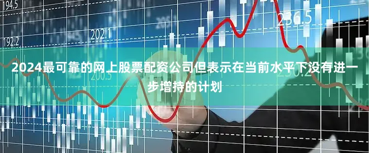 2024最可靠的网上股票配资公司但表示在当前水平下没有进一步增持的计划